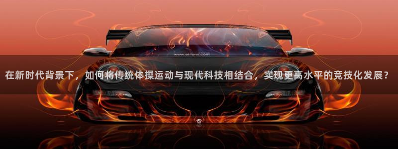 betway西汉姆：在新时代背景下，如何将传统体操运动与现代科技相结合，实现更高水平的竞技化发展？